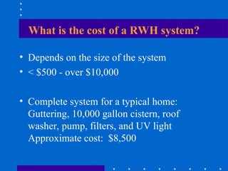 What is the cost of a RWH system?
• Depends on the size of the system
• < $500 - over $10,000
• Complete system for a typical home:
Guttering, 10,000 gallon cistern, roof
washer, pump, filters, and UV light
Approximate cost: $8,500
 