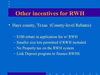 Other incentives for RWH
• Hays county, Texas (County-level Rebates)
– $100 rebate in application fee w/ RWH
– Smaller size lots permitted if RWH included
– No Property tax on the RWH system
– Link Deposit program to finance RWHS
 