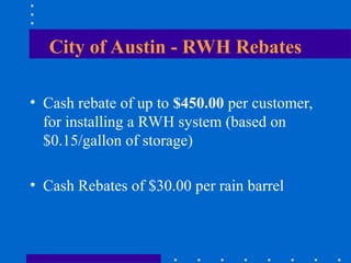 City of Austin - RWH Rebates
• Cash rebate of up to $450.00 per customer,
for installing a RWH system (based on
$0.15/gallon of storage)
• Cash Rebates of $30.00 per rain barrel
 