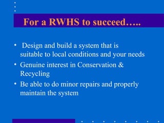 For a RWHS to succeed…..
• Design and build a system that is
suitable to local conditions and your needs
• Genuine interest in Conservation &
Recycling
• Be able to do minor repairs and properly
maintain the system
 