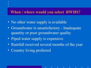 When / where would you select RWHS?
• No other water supply is available
• Groundwater is unsatisfactory - Inadequate
quantity or poor groundwater quality
• Piped water supply is expensive
• Rainfall received several months of the year
• Country living preferred
 