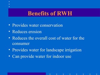 Benefits of RWH
• Provides water conservation
• Reduces erosion
• Reduces the overall cost of water for the
consumer
• Provides water for landscape irrigation
• Can provide water for indoor use
 