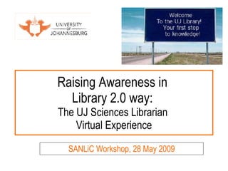 Raising Awareness in  Library 2.0 way:  The UJ Sciences Librarian  Virtual Experience SANLiC Workshop, 28 May 2009 