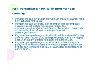 Posisi Pengembangan Diri dalam Bimbingan danPosisi Pengembangan Diri dalam Bimbingan dan
KonselingKonseling
• Pengembangan diri bukan merupakan mata pelajaran yang
harus diasuh oleh guru.
• Pengembangan diri bertujuan memberikan kesempatan
kepada konseli untuk mengembangkan dan
mengekspresikan diri sesuai dengan kebutuhan, bakat, dan
minat setiap konseli sesuai dengan kondisi
Sekolah/Madrasah.
• Kegiatan pengembangan diri difasilitasi dan atau dibimbing• Kegiatan pengembangan diri difasilitasi dan atau dibimbing
oleh konselor, guru, atau tenaga kependidikan yang dapat
dilakukan dalam bentuk kegiatan ekstrakurikuler.
• Kegiatan pengembangan diri dilakukan melalui kegiatan
pelayanan konseling yang berkenaan dengan masalah diri
pribadi dan kehidupan sosial, belajar, dan pengembangan
karir konseli.
 