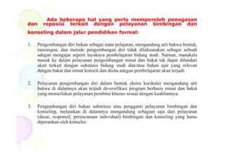 Ada beberapa hal yang perlu memperoleh penegasan
dan reposisi terkait dengan pelayanan bimbingan dan
konseling dalam jalur pendidikan formal:
1. Pengembangan diri bukan sebagai mata pelajaran, mengandung arti bahwa bentuk,
rancangan, dan metode pengembangan diri tidak dilaksanakan sebagai sebuah
adegan mengajar seperti layaknya pembelajaran bidang studi. Namun, manakala
masuk ke dalam pelayanan pengembangan minat dan bakat tak dapat dihindari
akan terkait dengan substansi bidang studi dan/atau bahan ajar yang relevan
dengan bakat dan minat konseli dan disitu adegan pembelajaran akan terjadi.
2. Pelayanan pengembangan diri dalam bentuk ekstra kurikuler mengandung arti
bahwa di dalamnya akan terjadi diversifikasi program berbasis minat dan bakat
yang memerlukan pelayanan pembina khusus sesuai dengan keahliannya.
3. Pengembangan diri bukan substitusi atau pengganti pelayanan bimbingan dan
konseling, melainkan di dalamnya mengandung sebagian saja dari pelayanan
(dasar, responsif, perencanaan individual) bimbingan dan konseling yang harus
diperankan oleh konselor.
 