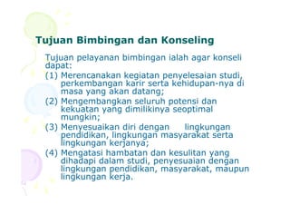 Tujuan Bimbingan dan KonselingTujuan Bimbingan dan Konseling
Tujuan pelayanan bimbingan ialah agar konseli
dapat:
(1) Merencanakan kegiatan penyelesaian studi,
perkembangan karir serta kehidupan-nya di
masa yang akan datang;
(2) Mengembangkan seluruh potensi dan(2) Mengembangkan seluruh potensi dan
kekuatan yang dimilikinya seoptimal
mungkin;
(3) Menyesuaikan diri dengan lingkungan
pendidikan, lingkungan masyarakat serta
lingkungan kerjanya;
(4) Mengatasi hambatan dan kesulitan yang
dihadapi dalam studi, penyesuaian dengan
lingkungan pendidikan, masyarakat, maupun
lingkungan kerja.
 