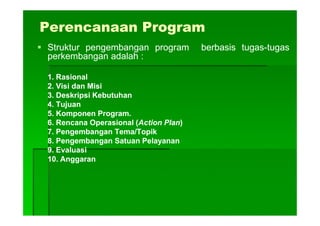 Perencanaan Program
StrukturStruktur pengembanganpengembangan programprogram berbasisberbasis tugastugas--tugastugas
perkembanganperkembangan adalahadalah ::
11.. RasionalRasional
22.. VisiVisi dandan MisiMisi
33.. DeskripsiDeskripsi KebutuhanKebutuhan
44.. TujuanTujuan
55.. KomponenKomponen ProgramProgram..55.. KomponenKomponen ProgramProgram..
66.. RencanaRencana OperasionalOperasional ((ActionAction PlanPlan))
77.. PengembanganPengembangan Tema/TopikTema/Topik
88.. PengembanganPengembangan SatuanSatuan PelayananPelayanan
99.. EvaluasiEvaluasi
1010.. AnggaranAnggaran
 