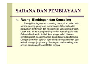SARANA DAN PEMBIAYAAN
A. Ruang Bimbingan dan Konseling
Ruang bimbingan dan konseling merupakan salah satu
sarana penting yang turut mempengaruhi keberhasilan
pelayanan bimbingan dan konseling di Sekolah/Madrasah.
Letak atau lokasi ruang bimbingan dan konseling di suatu
Sekolah/Madrasah dipilih lokasi yang mudah diaksesSekolah/Madrasah dipilih lokasi yang mudah diakses
(strategis) oleh konseli/ konseli tetapi tidak terlalu terbuka.
Dengan demikian seluruh konseli bisa dengan mudah dan
tertarik mengunjungi ruang bimbingan dan konseling, dan
prinsip-prinsip confidential tetap terjaga.
 
