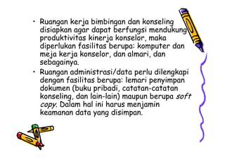 • Ruangan kerja bimbingan dan konseling
disiapkan agar dapat berfungsi mendukung
produktivitas kinerja konselor, maka
diperlukan fasilitas berupa: komputer dan
meja kerja konselor, dan almari, dan
sebagainya.
• Ruangan administrasi/data perlu dilengkapi
dengan fasilitas berupa: lemari penyimpandengan fasilitas berupa: lemari penyimpan
dokumen (buku pribadi, catatan-catatan
konseling, dan lain-lain) maupun berupa soft
copy. Dalam hal ini harus menjamin
keamanan data yang disimpan.
 