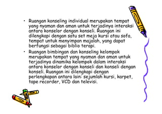 • Ruangan konseling individual merupakan tempat
yang nyaman dan aman untuk terjadinya interaksi
antara konselor dengan konseli. Ruangan ini
dilengkapi dengan satu set meja kursi atau sofa,
tempat untuk menyimpan majalah, yang dapat
berfungsi sebagai biblio terapi.
• Ruangan bimbingan dan konseling kelompok
merupakan tempat yang nyaman dan aman untukmerupakan tempat yang nyaman dan aman untuk
terjadinya dinamika kelompok dalam interaksi
antara konselor dengan konseli dan konseli dengan
konseli. Ruangan ini dilengkapi dengan
perlengkapan antara lain: sejumlah kursi, karpet,
tape recorder, VCD dan televisi.
 