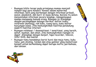 • Ruangan biblio terapi pada prinsipnya mampu menjadi
tempat bagi para konseli/ konseli dalam menerima
informasi, baik yang berkenaan dengan informasi pribadi,
sosial, akademik, dan karir di masa datang. Karena itu selain
menyediakan informasi secara lengkap, ruangannyapun
mampu menopang banyak orang. Ruangan ini dilengkapi
dengan perlengkapan sebagai berikut: daftar buku/
referensi (katalog), rak buku, ruang baca, buku daftar
kunjungan siswa. Jika memungkinkan fasilitas pendukung
seperti fasilitas internet.
• Ruangan relaksasi / desensitisasi / sensitisasi, yang bersih,
sehat, nyaman, dan aman. Jika memungkinkan ruangan ini
dapat dilengkapi dengan karpet, tape recorder, televisi,
sehat, nyaman, dan aman. Jika memungkinkan ruangan ini
dapat dilengkapi dengan karpet, tape recorder, televisi,
VCD/ DVD, dan bantal.
• Ruangan tamu hendaknya berisi kursi dan meja tamu, buku
tamu, jam dinding, tulisan dan atau gambar yang memotivasi
konseli untuk berkembang dapat berupa motto, peribahasa,
dan lukisan.
 