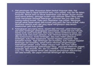 c.c. Alat penyimpan data, khususnya dalam bentuk himpunan data. AlatAlat penyimpan data, khususnya dalam bentuk himpunan data. Alat
penyimpan data itu dapat berbentuk kartu, buku pribadi, map dan file dalampenyimpan data itu dapat berbentuk kartu, buku pribadi, map dan file dalam
komputer. Bentuk kartu ini dibuat sedemikian rupa dengan ukurankomputer. Bentuk kartu ini dibuat sedemikian rupa dengan ukuran--ukuranukuran
serta warna tertentu, sehingga mudah untuk disimpan dalam filling cabinet.serta warna tertentu, sehingga mudah untuk disimpan dalam filling cabinet.
Untuk menyimpan berbagai keterangan, informasi atau pun data untukUntuk menyimpan berbagai keterangan, informasi atau pun data untuk
masingmasing--masing konseli, maka perlu disediakan map pribadi. Mengingatmasing konseli, maka perlu disediakan map pribadi. Mengingat
banyak sekali aspekbanyak sekali aspek--aspek data konseli yang perlu dan harus dicatat, makaaspek data konseli yang perlu dan harus dicatat, maka
diperlukan adanya suatu alat yang dapat menghimpun data secaradiperlukan adanya suatu alat yang dapat menghimpun data secara
keseluruhan yaitu buku pribadi.keseluruhan yaitu buku pribadi.
d.d. Kelengkapan penunjang teknis, seperti data informasi, paket bimbingan,Kelengkapan penunjang teknis, seperti data informasi, paket bimbingan,
alat bantu bimbingan perlengkapan administrasi, seperti alat tulis menulis,alat bantu bimbingan perlengkapan administrasi, seperti alat tulis menulis,
blanko surat, kartu konsultasi, kartu kasus, blanko konferensi kasus, danblanko surat, kartu konsultasi, kartu kasus, blanko konferensi kasus, dan
agenda surat, bukuagenda surat, buku--buku panduan, buku informasi tentang studi lanjutanbuku panduan, buku informasi tentang studi lanjutanagenda surat, bukuagenda surat, buku--buku panduan, buku informasi tentang studi lanjutanbuku panduan, buku informasi tentang studi lanjutan
atau kursusatau kursus--kursus, modul bimbingan, atau buku materi pelayanankursus, modul bimbingan, atau buku materi pelayanan
bimbingan, buku hasil wawancara, laporan kegiatan pelayanan, databimbingan, buku hasil wawancara, laporan kegiatan pelayanan, data
kehadiran konseli, leger Bimbingan dan Konseling, buku realisasi kegiatankehadiran konseli, leger Bimbingan dan Konseling, buku realisasi kegiatan
Bimbingan dan Konseling, bahanBimbingan dan Konseling, bahan--bahan informasi pengembanganbahan informasi pengembangan
keterampilan pribadi, sosial, belajar maupun karir, dan buku/ bahanketerampilan pribadi, sosial, belajar maupun karir, dan buku/ bahan
informasi pengembangan keterampilan hidup, perangkat elektronik (sepertiinformasi pengembangan keterampilan hidup, perangkat elektronik (seperti
komputer, tape recorder, film, dan CD interaktif, CD pembelajaran, OHP,komputer, tape recorder, film, dan CD interaktif, CD pembelajaran, OHP,
LCD, TV); filing kabinet/ lemari data (tempat penyimpanan dokumentasiLCD, TV); filing kabinet/ lemari data (tempat penyimpanan dokumentasi
dan data konseli), dan papan informasi Bimbingan dan Konseling.dan data konseli), dan papan informasi Bimbingan dan Konseling.
 