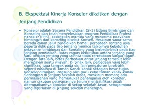 B. Ekspektasi Kinerja Konselor dikaitkan denganB. Ekspektasi Kinerja Konselor dikaitkan dengan
Jenjang PendidikanJenjang Pendidikan
• Konselor adalah Sarjana Pendidikan (S-1) bidang Bimbingan dan
Konseling dan telah menyelesaikan program Pendidikan Profesi
Konselor (PPK), sedangkan individu yang menerima pelayanan
bimbingan dan konseling disebut Konseli. Meskipun sama-sama
berada dalam jalur pendidikan formal, perbedaan rentang usia
peserta didik pada tiap jenjang memicu tampilnya kebutuhan
pelayanan bimbingan dan konseling yang berbeda-beda pada tiap
jenjang pendidikan. Batas ragam kebutuhan antara jenjang yang
satu dengan jenjang yang lainnya tidak terbedakan sangat tajam.satu dengan jenjang yang lainnya tidak terbedakan sangat tajam.
Dengan kata lain, batas perbedaan antar jenjang tersebut lebih
merupakan suatu wilayah. Di pihak lain, perbedaan yang lebih
signifikan, juga tampak pada sisi lain pengaturan birokratik,
seperti misalnya di Taman Kanak-kanak sebagian besar tugas
konselor ditangani langsung oleh guru kelas taman kanak-kanak.
Sedangkan di jenjang sekolah dasar, meskipun memang ada
permasalahan yang memerlukan penanganan oleh konselor,
namun cakupan pelayanannya belum menjustifikasi untuk
ditempatkannya konselor di setiap sekolah dasar, sebagaimana
yang diperlukan di jenjang sekolah menengah.
 