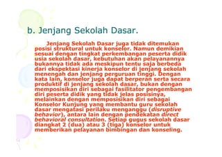 b. Jenjang Sekolah Dasar.b. Jenjang Sekolah Dasar.
Jenjang Sekolah Dasar juga tidak ditemukan
posisi struktural untuk konselor. Namun demikian
sesuai dengan tingkat perkembangan peserta didik
usia sekolah dasar, kebutuhan akan pelayanannya
bukannya tidak ada meskipun tentu saja berbeda
dari ekspektasi kinerja konselor di jenjang sekolah
menengah dan jenjang perguruan tinggi. Dengan
kata lain, konselor juga dapat berperan serta secarakata lain, konselor juga dapat berperan serta secara
produktif di jenjang sekolah dasar, bukan dengan
memposisikan diri sebagai fasilitator pengembangan
diri peserta didik yang tidak jelas posisinya,
melainkan dengan memposisikan diri sebagai
Konselor Kunjung yang membantu guru sekolah
dasar mengatasi perilaku menganggu (disruptive
behavior), antara lain dengan pendekatan direct
behavioral consultation. Setiap gugus sekolah dasar
diangkat 2 (dua) atau 3 (tiga) konselor untuk
memberikan pelayanan bimbingan dan konseling.
 