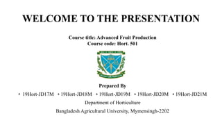 WELCOME TO THE PRESENTATION
Course title: Advanced Fruit Production
Course code: Hort. 501
Prepared By
• 19Hort-JD17M • 19Hort-JD18M • 19Hort-JD19M • 19Hort-JD20M • 19Hort-JD21M
Department of Horticulture
Bangladesh Agricultural University, Mymensingh-2202
 