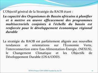 L’Objectif général de la Stratégie du RAOB étant :
La capacité des Organismes de Bassin africains à planifier
et à mettre en œuvre efficacement des programmes
multisectoriels conjoints à l'échelle du bassin est
renforcée pour le développement économique régional
durable
La stratégie du RAOB est parfaitement alignée aux nouvelles
tendances et orientations sur l'Économie Verte,
l'interconnection entre Eau-Alimentation-Énergie, (NEXUS),
le Changement Climatique et les Objectifs de
Développement Durable (OS 6/ODD).
SITWA Project GWP/ANBO Funded by the EU 10
 