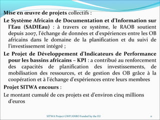 Mise en œuvre de projets collectifs : 
Le Système Africain de Documentation et d’Information sur
l’Eau (SADIEau) :  à  travers  ce  système,  le  RAOB  soutient 
depuis 2007, l'échange de données et d'expériences entre les OB 
africains  dans  le  domaine  de  la  planification  et  du  suivi  de 
l'investissement intégré ;
Le Projet de Développement d’Indicateurs de Performance
pour les bassins africains – KPI : a contribué au renforcement 
des  capacités  de  planification des  investissements,  de 
mobilisation  des  ressources,  et  de  gestion  des  OB  grâce  à  la 
coopération et à l'échange d'expériences entre leurs membres
Projet SITWA encours : 
Le montant cumulé de ces projets est d’environ cinq millions 
d’euros
SITWA Project GWP/ANBO Funded by the EU 11
 