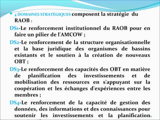  4 DOMAINES STRATÉGIQUES composent la stratégie du
RAOB :
DS1-Le renforcement institutionnel du RAOB pour en
faire un pilier de l'AMCOW ;
DS2-Le renforcement de la structure organisationnelle
et la base juridique des organismes de bassins
existants et le soutien à la création de nouveaux
OBT ;
DS3-Le renforcement des capacités des OBT en matière
de planification des investissements et de
mobilisation des ressources en s'appuyant sur la
coopération et les échanges d'expériences entre les
membres ;
DS4-Le renforcement de la capacité de gestion des
données, des informations et des connaissances pour
soutenir les investissements et la planification12
 