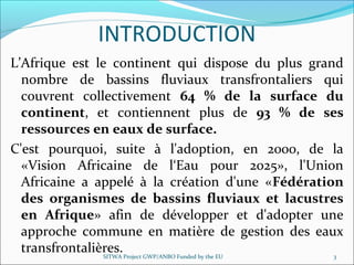 INTRODUCTION
L’Afrique est le continent qui dispose du plus grand
nombre de bassins fluviaux transfrontaliers qui
couvrent collectivement 64 % de la surface du
continent, et contiennent plus de 93 % de ses
ressources en eaux de surface.
C'est pourquoi, suite à l'adoption, en 2000, de la
«Vision Africaine de l‘Eau pour 2025», l'Union
Africaine a appelé à la création d'une «Fédération
des organismes de bassins fluviaux et lacustres
en Afrique» afin de développer et d'adopter une
approche commune en matière de gestion des eaux
transfrontalières.SITWA Project GWP/ANBO Funded by the EU 3
 