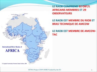 SITWA Project GWP/ANBO Funded by the EU 5
LE RAOB COMPREND 32 OBT/L
AFRICAINS MEMBRES ET 29
OBSERVATEURS
LE RAOB EST MEMBRE DU RIOB ET
BRAS TECHNIQUE DE AMCOW
LE RAOB EST MEMBRE DE AMCOW-
TAC
 