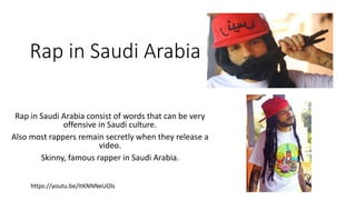 Rap in Saudi Arabia
Rap in Saudi Arabia consist of words that can be very
offensive in Saudi culture.
Also most rappers remain secretly when they release a
video.
Skinny, famous rapper in Saudi Arabia.
https://youtu.be/ItKNNNeUOls
 