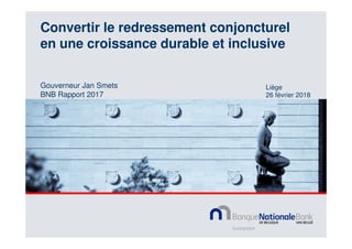 Liège
26 février 2018
Convertir le redressement conjoncturel
en une croissance durable et inclusive
Gouverneur Jan Smets
BNB Rapport 2017
 