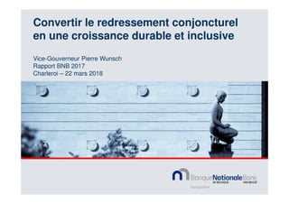 Convertir le redressement conjoncturel
en une croissance durable et inclusive
Vice-Gouverneur Pierre Wunsch
Rapport BNB 2017
Charleroi – 22 mars 2018
 