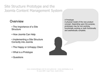 Site Structure Prototype and the
Joomla Content Management System

                                                                    A Prototype
  Overview                                                          A physical model of the new product
                                                                    concept. Depending upon the purpose,
   ●The Importance of a Site                                        prototypes may be non-working,
                                                                    functionally working or both functionally
   Structure                                                        and aesthetically complete.

   ●   How Joomla Can Help

   ●Implementing a Site Structure
   Correctly into Joomla

   ●   The Happy or Unhappy Client

   ●   What is a Prototype

   ●   Questions




                    www.raramuridesign.com & www.piezo.be | www.joomladay.co.za
                                16 June 2007, Cape Town, South Africa
 