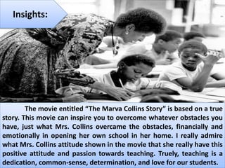 Insights:
The movie entitled “The Marva Collins Story” is based on a true
story. This movie can inspire you to overcome whatever obstacles you
have, just what Mrs. Collins overcame the obstacles, financially and
emotionally in opening her own school in her home. I really admire
what Mrs. Collins attitude shown in the movie that she really have this
positive attitude and passion towards teaching. Truely, teaching is a
dedication, common-sense, determination, and love for our students.
 