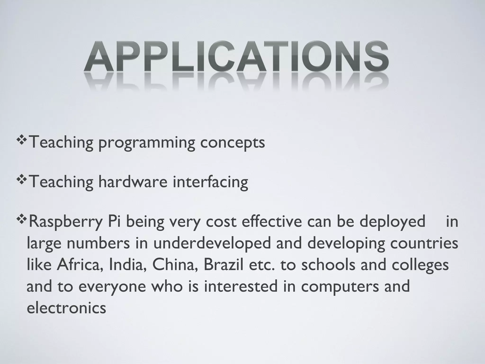 Teaching programming concepts
Teaching hardware interfacing
Raspberry Pi being very cost effective can be deployed in
large numbers in underdeveloped and developing countries
like Africa, India, China, Brazil etc. to schools and colleges
and to everyone who is interested in computers and
electronics
 