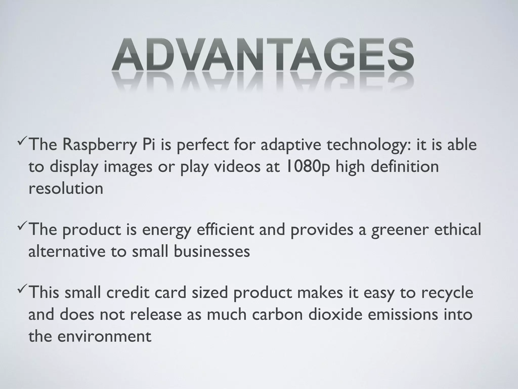 The Raspberry Pi is perfect for adaptive technology: it is able
to display images or play videos at 1080p high definition
resolution
The product is energy efficient and provides a greener ethical
alternative to small businesses
This small credit card sized product makes it easy to recycle
and does not release as much carbon dioxide emissions into
the environment
 