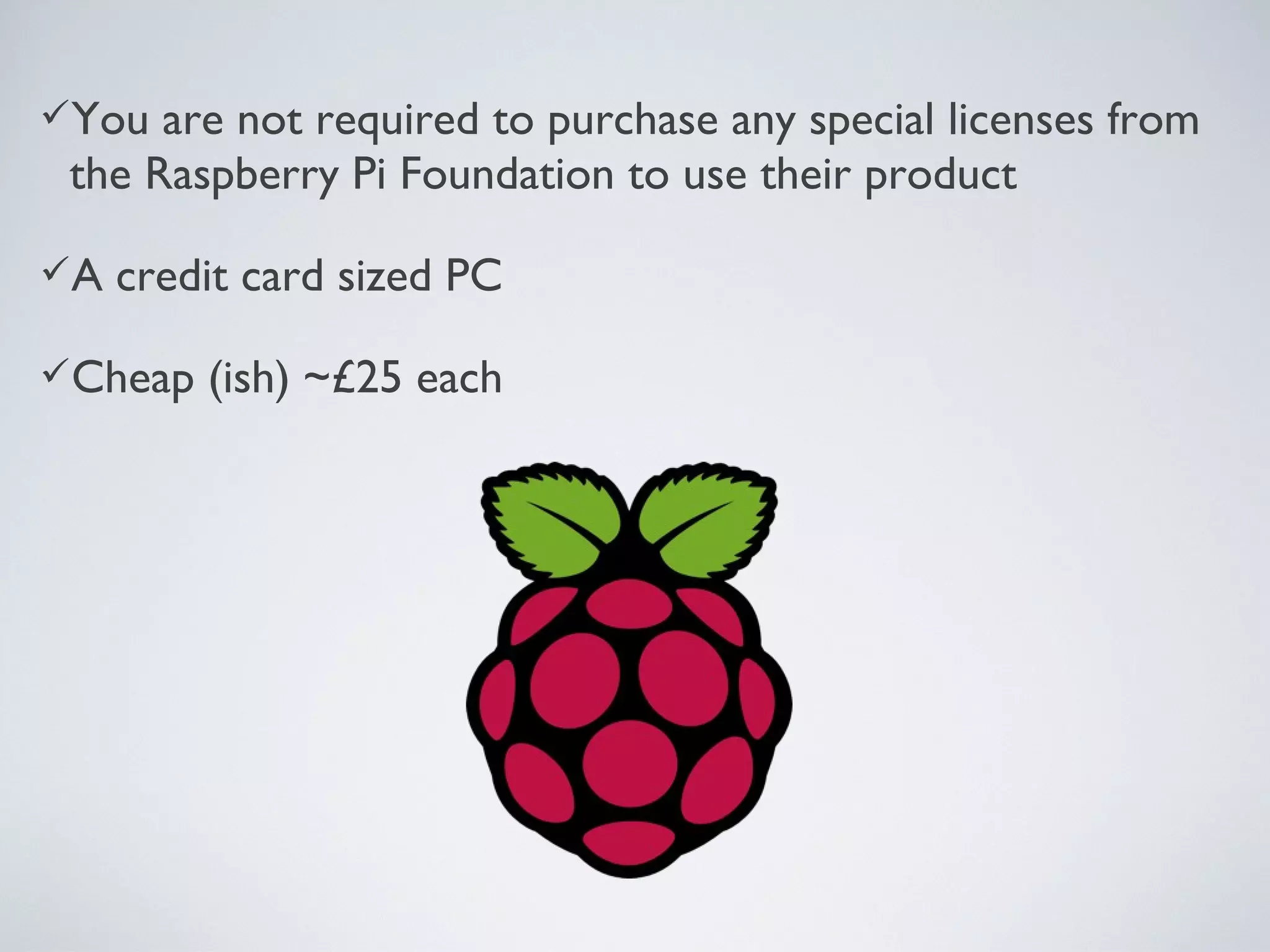 You are not required to purchase any special licenses from
the Raspberry Pi Foundation to use their product
A credit card sized PC
Cheap (ish) ~£25 each
 