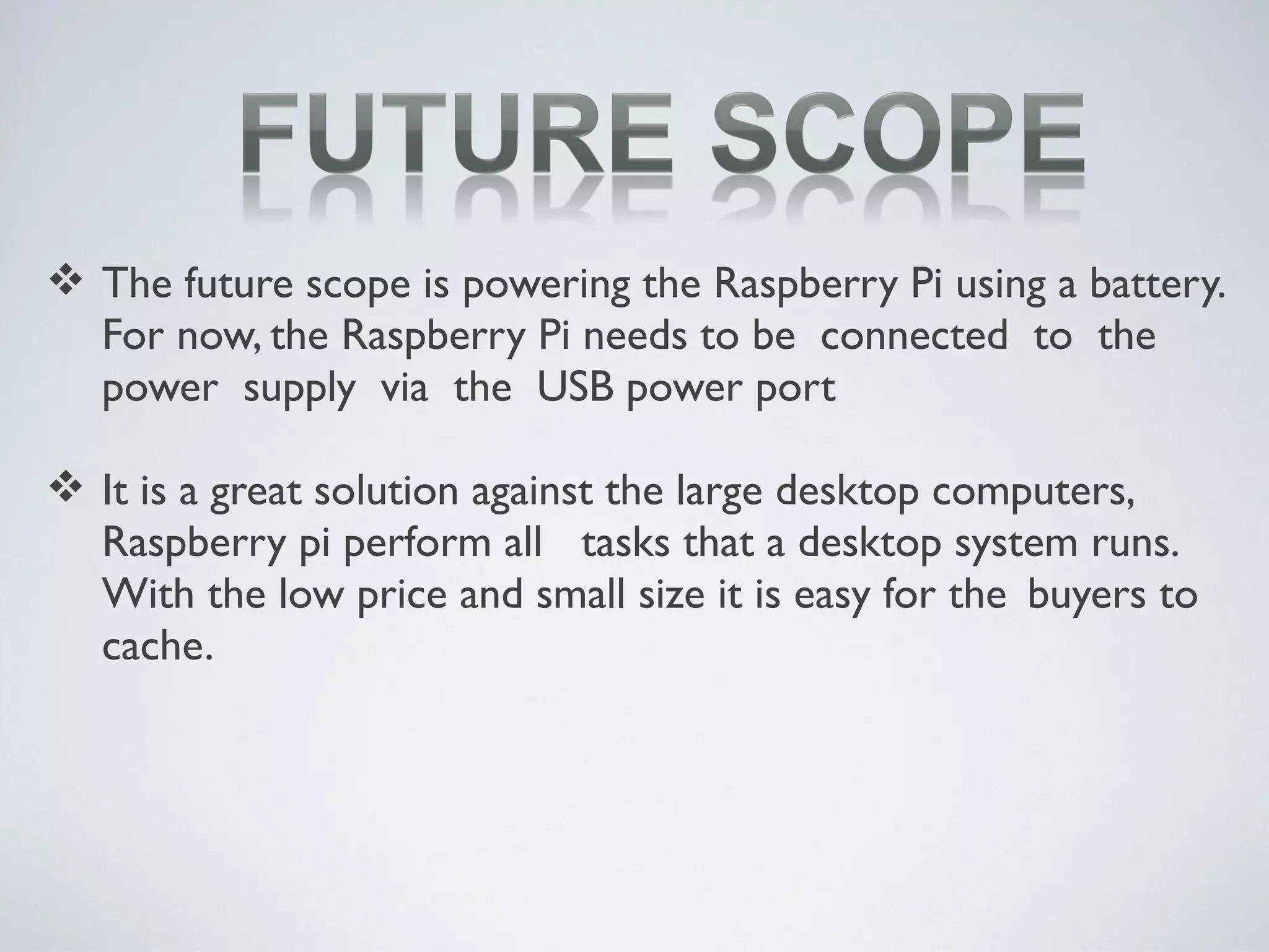  The future scope is powering the Raspberry Pi using a battery.
For now, the Raspberry Pi needs to be connected to the
power supply via the USB power port
 It is a great solution against the large desktop computers,
Raspberry pi perform all tasks that a desktop system runs.
With the low price and small size it is easy for the buyers to
cache.
 