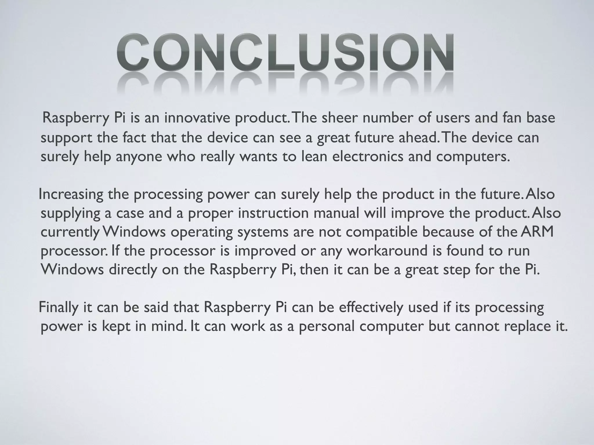 Raspberry Pi is an innovative product.The sheer number of users and fan base
support the fact that the device can see a great future ahead.The device can
surely help anyone who really wants to lean electronics and computers.
Increasing the processing power can surely help the product in the future.Also
supplying a case and a proper instruction manual will improve the product.Also
currently Windows operating systems are not compatible because of the ARM
processor. If the processor is improved or any workaround is found to run
Windows directly on the Raspberry Pi, then it can be a great step for the Pi.
Finally it can be said that Raspberry Pi can be effectively used if its processing
power is kept in mind. It can work as a personal computer but cannot replace it.
 