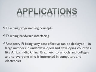 Teaching programming concepts
Teaching hardware interfacing
Raspberry Pi being very cost effective can be deployed in
large numbers in underdeveloped and developing countries
like Africa, India, China, Brazil etc. to schools and colleges
and to everyone who is interested in computers and
electronics
 
