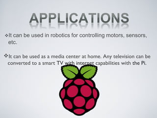 It can be used as a media center at home. Any television can be
converted to a smart TV with internet capabilities with the Pi.
 