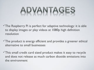The Raspberry Pi is perfect for adaptive technology: it is able
to display images or play videos at 1080p high definition
resolution
The product is energy efficient and provides a greener ethical
alternative to small businesses
This small credit card sized product makes it easy to recycle
and does not release as much carbon dioxide emissions into
the environment
 