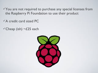 You are not required to purchase any special licenses from
the Raspberry Pi Foundation to use their product
A credit card sized PC
Cheap (ish) ~£25 each
 