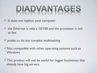  It does not replace your computer
 the Ethernet is only a 10/100 and the processor is not
as fast
unable to do any complex multitasking
Not compatible with other operating systems such as
Windows
This product will not be useful for bigger businesses that
already have big servers
 