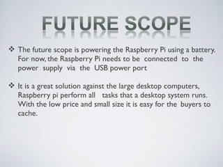  The future scope is powering the Raspberry Pi using a battery.
For now, the Raspberry Pi needs to be connected to the
power supply via the USB power port
 It is a great solution against the large desktop computers,
Raspberry pi perform all tasks that a desktop system runs.
With the low price and small size it is easy for the buyers to
cache.
 