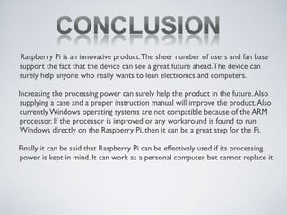 Raspberry Pi is an innovative product.The sheer number of users and fan base
support the fact that the device can see a great future ahead.The device can
surely help anyone who really wants to lean electronics and computers.
Increasing the processing power can surely help the product in the future.Also
supplying a case and a proper instruction manual will improve the product.Also
currently Windows operating systems are not compatible because of the ARM
processor. If the processor is improved or any workaround is found to run
Windows directly on the Raspberry Pi, then it can be a great step for the Pi.
Finally it can be said that Raspberry Pi can be effectively used if its processing
power is kept in mind. It can work as a personal computer but cannot replace it.
 