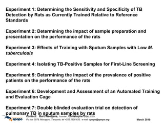 March 2010 c ontact:  Bart Weetjens,  Founder  Christophe Cox,  CEO Po box 3078, Morogoro, Tanzania, tel +255 2600 635,  e-mail:  [email_address] Experiment 1: Determining the Sensitivity and Specificity of TB Detection by Rats as Currently Trained Relative to Reference Standards Experiment 2: Determining the impact of sample preparation and presentation on the performance of the rats Experiment 3: Effects of Training with Sputum Samples with Low  M. tuberculosis   Experiment 4: Isolating TB-Positive Samples for First-Line Screening Experiment 5: Determining the impact of the prevalence of positive patients on the performance of the rats Experiment 6: Development and Assessment of an Automated Training and Evaluation Cage Experiment 7: Double blinded evaluation trial on detection of pulmonary TB in sputum samples by rats 