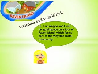 Hi, I am Maggie and I will
be guiding you on a tour of
Raven Island, which forms
part of the Whyville costal
community.
 