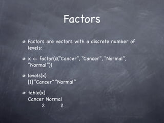 Factors
Factors are vectors with a discrete number of
levels:

x <- factor(c(“Cancer”, “Cancer”, “Normal”,
“Normal”))

levels(x)
[1] “Cancer” “Normal”

table(x)
Cancer Normal
      2     2
 