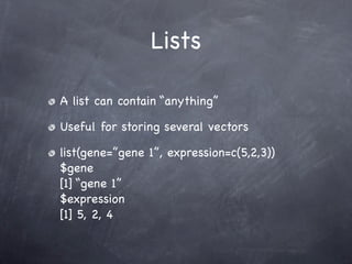 Lists

A list can contain “anything”

Useful for storing several vectors

list(gene=”gene 1”, expression=c(5,2,3))
$gene
[1] “gene 1”
$expression
[1] 5, 2, 4
 