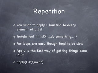 Repetition
You want to apply 1 function to every
element of a list

for(element in list){ ....do something.... }

For loops are easy though tend to be slow

Apply is the fast way of getting things done
in R:

apply(List,1,mean)
 