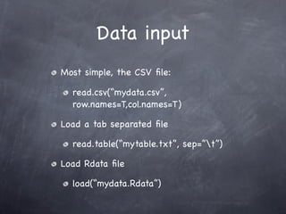Data input
Most simple, the CSV ﬁle:

  read.csv(“mydata.csv”,
  row.names=T,col.names=T)

Load a tab separated ﬁle

  read.table(“mytable.txt”, sep=”t”)

Load Rdata ﬁle

  load(“mydata.Rdata”)
 