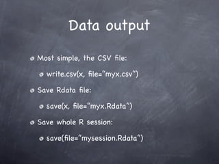 Data output
Most simple, the CSV ﬁle:

  write.csv(x, ﬁle=”myx.csv”)

Save Rdata ﬁle:

  save(x, ﬁle=”myx.Rdata”)

Save whole R session:

  save(ﬁle=”mysession.Rdata”)
 