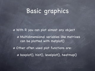 Basic graphics

With R you can plot almost any object

  Multidimensional variables like matrixes
  can be plotted with matplot()

Other often used plot functions are:

  boxplot(), hist(), levelplot(), heatmap()
 