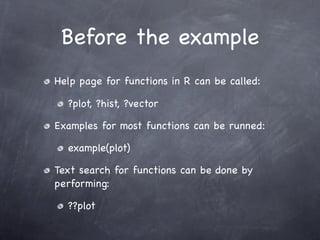 Before the example
Help page for functions in R can be called:

  ?plot, ?hist, ?vector

Examples for most functions can be runned:

  example(plot)

Text search for functions can be done by
performing:

  ??plot
 